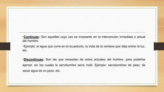 •Continuas: Son aquellas cuyo uso es incesante sin la intervención inmediata o actual
del hombre.
•Ejemplo: el agua que corre en el acueducto, la vista de la ventana que deja entrar la luz,
etc.
•Discontinuas: Son las que necesitan de actos actuales del hombre, para poderlas
ejercer, sin los cuales la servidumbre sería inútil. Ejemplo: servidumbres de paso, de
sacar agua de un pozo, etc.
 