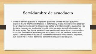 Servidumbre de acueducto
• Como un derecho que tiene el propietario que quiere servirse del agua que pueda
disponer de una determinada finca que le pertenezca y de esta manera hacerla pasar por
los predios intermedios con la obligación de realizar una indemnización a sus dueños y de
la misma manera a los predios inferiores de modo que estos son sobre los cuales se
filtran las aguas. Este tipo de servidumbre se constituye al momento de formar canales o
conductos destinados a llevar las aguas de un punto a otro por medio de un inmueble
ajeno. La servidumbre de acueducto puede ser considerada como continua y aparente,
aun cuando no se realice de manera constante la circulación de las aguas.
 