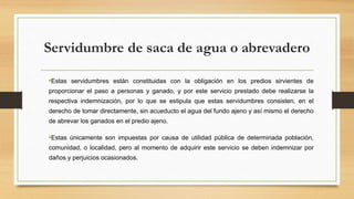 Servidumbre de saca de agua o abrevadero
•Estas servidumbres están constituidas con la obligación en los predios sirvientes de
proporcionar el paso a personas y ganado, y por este servicio prestado debe realizarse la
respectiva indemnización, por lo que se estipula que estas servidumbres consisten, en el
derecho de tomar directamente, sin acueducto el agua del fundo ajeno y así mismo el derecho
de abrevar los ganados en el predio ajeno.
•Estas únicamente son impuestas por causa de utilidad pública de determinada población,
comunidad, o localidad, pero al momento de adquirir este servicio se deben indemnizar por
daños y perjuicios ocasionados.
 