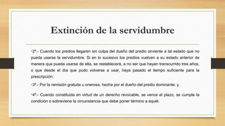 Extinción de la servidumbre
•2º.- Cuando los predios llegaren sin culpa del dueño del predio sirviente a tal estado que no
pueda usarse la servidumbre. Si en lo sucesivo los predios vuelven a su estado anterior de
manera que pueda usarse de ella, se restablecerá, a no ser que hayan transcurrido tres años,
o que desde el día que pudo volverse a usar, haya pasado el tiempo suficiente para la
prescripción;
•3º.- Por la remisión gratuita u onerosa, hecha por el dueño del predio dominante; y
•4º.- Cuando constituida en virtud de un derecho revocable, se vence el plazo, se cumple la
condición o sobreviene la circunstancia que debe poner término a aquél.
 