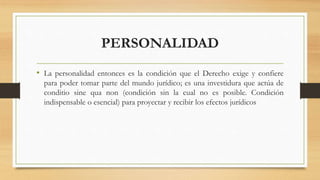 PERSONALIDAD
• La personalidad entonces es la condición que el Derecho exige y confiere
para poder tomar parte del mundo jurídico; es una investidura que actúa de
conditio sine qua non (condición sin la cual no es posible. Condición
indispensable o esencial) para proyectar y recibir los efectos jurídicos
 