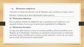 • a) Elementos subjetivos:
Acreedor: el titular del derecho real de hipoteca, que constituye el sujeto activo.
Deudor: el dueño de la finca hipotecada (sujeto pasivo).
b) Elementos objetivos:
Son en primer término la obligación que se garantiza con la hipoteca y, en
segundo término, la cosa que se grava para seguridad de la obligación.
c) Elementos formales:
La hipoteca debe hacerse constar en escritura pública, deberá inscribirse en el
Registro de la Propiedad. Asimismo, la cancelación del gravamen en referencia
que debe hacerse también por escritura, puede realizarse a través de una razón
puesta al pie del documento mencionado.
 