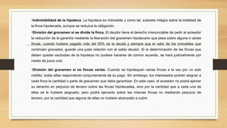 •Indivisibilidad de la hipoteca. La hipoteca es indivisible y como tal, subsiste íntegra sobre la totalidad de
la finca hipotecada, aunque se reduzca la obligación.
•División del gravamen si se divide la finca. El deudor tiene el derecho irrenunciable de pedir al acreedor
la reducción de la garantía mediante la liberación del gravamen hipotecario que pesa sobre alguna o varias
fincas, cuando hubiere pagado más del 50% de la deuda y siempre que el valor de los inmuebles que
continúen gravados, guarde una justa relación con el saldo deudor. Si la determinación de las fincas que
deben quedar excluidas de la hipoteca no pudiere hacerse de común acuerdo, se hará judicialmente por
medio de juicio oral.
•División del gravamen si so fincas varias. Cuando se hipotequen varias fincas a la vez por un solo
crédito, todas ellas responderán conjuntamente de su pago. Sin embargo, los interesados podrán asignar a
cada finca la cantidad o parte de gravamen que debe garantizar. En este caso, el acreedor no podrá ejercer
su derecho en perjuicio de tercero sobre las fincas hipotecadas, sino por la cantidad que a cada una de
ellas se le hubiere asignado; pero podrá ejercerlo sobre las mismas fincas no mediando perjuicio de
tercero, por la cantidad que alguna de ellas no hubiere alcanzado a cubrir.
 
