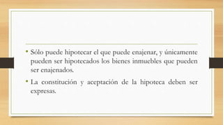 • Sólo puede hipotecar el que puede enajenar, y únicamente
pueden ser hipotecados los bienes inmuebles que pueden
ser enajenados.
• La constitución y aceptación de la hipoteca deben ser
expresas.
 