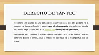 DERECHO DE TANTEO
•Se refiere a la facultad de una persona de adquirir una cosa que otra persona va a
enajenar, de forma preferente, y siempre por el mismo precio que un tercero estaría
dispuesto a pagar por ella. Así, es un derecho real de adquisición preferente.
•Después de los comuneros, los acreedores hipotecarios por su orden, tendrán derecho
preferente durante el remate, a que la finca se les adjudique por la mejor postura que se
hiciere.
 