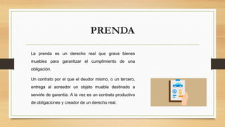 PRENDA
La prenda es un derecho real que grava bienes
muebles para garantizar el cumplimiento de una
obligación.
Un contrato por el que el deudor mismo, o un tercero,
entrega al acreedor un objeto mueble destinado a
servirle de garantía. A la vez es un contrato productivo
de obligaciones y creador de un derecho real.
 
