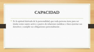 CAPACIDAD
• Es la aptitud derivada de la personalidad, que toda persona tiene para ser
titular como sujeto activo o pasivo de relaciones jurídicas o bien ejercitar sus
derechos y cumplir sus obligaciones personalmente .
 