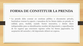 FORMA DE CONSTITUIR LA PRENDA
• La prenda debe constar en escritura pública o documento privado,
haciéndose constar la especie y naturaleza de los bienes dados en prenda, su
calidad, peso, medida, cuando fueren necesarios, y demás datos
indispensables para su identificación; nombre del depositario y especificación
de los seguros que estuvieren vigentes sobre los bienes pignorados. La
aceptación del acreedor y del depositario deberá ser expresa.
 