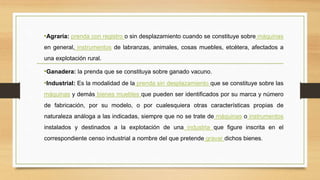 •Agraria: prenda con registro o sin desplazamiento cuando se constituye sobre máquinas
en general, instrumentos de labranzas, animales, cosas muebles, etcétera, afectados a
una explotación rural.
•Ganadera: la prenda que se constituya sobre ganado vacuno.
•Industrial: Es la modalidad de la prenda sin desplazamiento que se constituye sobre las
máquinas y demás bienes muebles que pueden ser identificados por su marca y número
de fabricación, por su modelo, o por cualesquiera otras características propias de
naturaleza análoga a las indicadas, siempre que no se trate de máquinas o instrumentos
instalados y destinados a la explotación de una industria que figure inscrita en el
correspondiente censo industrial a nombre del que pretende gravar dichos bienes.
 