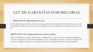 • ARTICULO 78. Aplicabilidad de la ley.
En las disposiciones legales en las que se haga alusión a la prenda, debe entenderse que se trata
de garantía mobiliaria, por lo tanto, en lo pertinente le serán aplicables las disposiciones de esta
ley.
ARTICULO 79. No obligatoriedad de escritura pública.
Para la constitución, cesión, disposición, modificación o extinción de las garantías mobiliarias,
así como al Registro de Garantía Mobiliarias no le es aplicable el artículo 1576 del Código Civil,
así como cualquier precepto o normativa que señale la obligatoriedad de escritura pública.
LEY DE GARANTÍAS INMOBILIARIAS
 