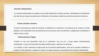 •Sucesión Testamentaria:
•La sucesión testamentaria es aquella en que existe declaración de última voluntad, manifestada en el testamento
que será el que marque las pautas para la atribución de los bienes y derechos que formen parte de la herencia.
A título universal / herencia
•Cuando se transmite por parte del causante, la totalidad de su patrimonio a la persona de su sucesor, en otras
palabras, es la transmisión tanto del patrimonio de una persona como de derechos y obligaciones considerado lo
anterior como un todo.
•A título personal / legado
•Cuando no hay una transmisión total de un patrimonio, sino de uno o varios bienes individualmente
considerados, o sea es la transmisión de determinados bienes o derechos en particular.
•La sucesión a título universal se origina tanto de la sucesión testamentaria, como de la sucesión intestada; la
sucesión a título particular o singular en cambio, se origina exclusiva y únicamente de la sucesión testamentaria.
 