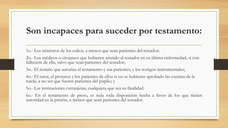 Son incapaces para suceder por testamento:
1o.- Los ministros de los cultos, a menos que sean parientes del testador;
2o.- Los médicos o cirujanos que hubieren asistido al testador en su última enfermedad, si éste
falleciere de ella, salvo que sean parientes del testador;
3o.- El notario que autoriza el testamento y sus parientes, y los testigos instrumentales;
4o.- El tutor, el protutor y los parientes de ellos si no se hubieren aprobado las cuentas de la
tutela, a no ser que fueren parientes del pupilo; y
5o.- Las instituciones extranjeras, cualquiera que sea su finalidad.
6o.- En el testamento de preso, es nula toda disposición hecha a favor de los que tienen
autoridad en la prisión, a menos que sean parientes del testador.
 