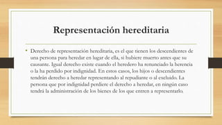 Representación hereditaria
• Derecho de representación hereditaria, es el que tienen los descendientes de
una persona para heredar en lugar de ella, si hubiere muerto antes que su
causante. Igual derecho existe cuando el heredero ha renunciado la herencia
o la ha perdido por indignidad. En estos casos, los hijos o descendientes
tendrán derecho a heredar representando al repudiante o al excluido. La
persona que por indignidad perdiere el derecho a heredar, en ningún caso
tendrá la administración de los bienes de los que entren a representarlo.
 