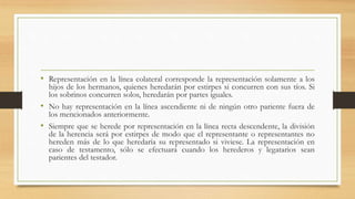• Representación en la línea colateral corresponde la representación solamente a los
hijos de los hermanos, quienes heredarán por estirpes si concurren con sus tíos. Si
los sobrinos concurren solos, heredarán por partes iguales.
• No hay representación en la línea ascendiente ni de ningún otro pariente fuera de
los mencionados anteriormente.
• Siempre que se herede por representación en la línea recta descendente, la división
de la herencia será por estirpes de modo que el representante o representantes no
hereden más de lo que heredaría su representado si viviese. La representación en
caso de testamento, sólo se efectuará cuando los herederos y legatarios sean
parientes del testador.
 
