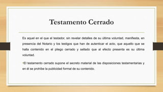 Testamento Cerrado
Es aquel en el que el testador, sin revelar detalles de su última voluntad, manifiesta, en
presencia del Notario y los testigos que han de autenticar el acto, que aquello que se
halla contenido en el pliego cerrado y sellado que al efecto presenta es su última
voluntad.
•El testamento cerrado supone el secreto material de las disposiciones testamentarias y
en él se prohíbe la publicidad formal de su contenido.
 