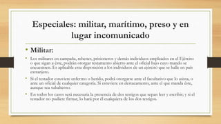 Especiales: militar, marítimo, preso y en
lugar incomunicado
• Militar:
• Los militares en campaña, rehenes, prisioneros y demás individuos empleados en el Ejército
o que sigan a éste, podrán otorgar testamento abierto ante el oficial bajo cuyo mando se
encuentren. Es aplicable esta disposición a los individuos de un ejército que se halle en país
extranjero.
• Si el testador estuviere enfermo o herido, podrá otorgarse ante el facultativo que lo asista, o
ante un oficial de cualquier categoría. Si estuviere en destacamento, ante el que manda éste,
aunque sea subalterno.
• En todos los casos será necesaria la presencia de dos testigos que sepan leer y escribir; y si el
testador no pudiere firmar, lo hará por él cualquiera de los dos testigos.
 