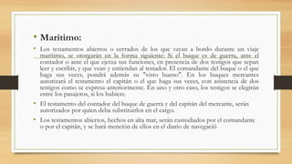 • Marítimo:
• Los testamentos abiertos o cerrados de los que vayan a bordo durante un viaje
marítimo, se otorgarán en la forma siguiente: Si el buque es de guerra, ante el
contador o ante el que ejerza sus funciones, en presencia de dos testigos que sepan
leer y escribir, y que vean y entiendan al testador. El comandante del buque o el que
haga sus veces, pondrá además su "visto bueno". En los buques mercantes
autorizará el testamento el capitán o el que haga sus veces, con asistencia de dos
testigos como se expresa anteriormente. En uno y otro caso, los testigos se elegirán
entre los pasajeros, si los hubiere.
• El testamento del contador del buque de guerra y del capitán del mercante, serán
autorizados por quien deba substituirlos en el cargo.
• Los testamentos abiertos, hechos en alta mar, serán custodiados por el comandante
o por el capitán, y se hará mención de ellos en el diario de navegació
 