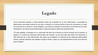 Legado
•Es la transmisión gratuita y a título particular hecha por el testador de un bien determinado o susceptible de
determinarse, que puede consistir en una cosa, un derecho o un servicio hecho en favor de una persona y a cargo
de la herencia de un derecho o de otro legatario, cuyo dominio y posesión se transmite en el momento de la muerte
del testador si se trata de cosas determinadas o hasta que estas se determinen posteriormente.
•En otras palabras, el heredero es un continuador del autor de la herencia en forma universal, por el contrario, el
legatario no continúa las relaciones patrimoniales del causante, ya que para éste solo existe una transmisión a
título particular de un bien determinado, ello origina que el legatario no responda de las relaciones patrimoniales
activas y pasivas quedando solo obligado a pagar la deuda o carga con que expresamente el autor de la herencia
grave el legado.
 