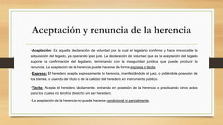 Aceptación y renuncia de la herencia
•Aceptación: Es aquella declaración de voluntad por la cual el legatario confirma y hace irrevocable la
adquisición del legado, ya operando ipso jure. La declaración de voluntad que es la aceptación del legado
supone la confirmación del legatario, terminando con la inseguridad jurídica que puede producir la
renuncia. La aceptación de la herencia puede hacerse de forma expresa o tácita.
•Expresa: El heredero acepta expresamente la herencia, manifestándolo al juez, o pidiéndole posesión de
los bienes, o usando del título o de la calidad del heredero en instrumento público.
•Tácita: Acepta el heredero tácitamente, entrando en posesión de la herencia o practicando otros actos
para los cuales no tendría derecho sin ser heredero.
•La aceptación de la herencia no puede hacerse condicional ni parcialmente.
 