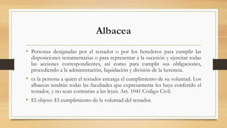 Albacea
• Personas designadas por el testador o por los herederos para cumplir las
disposiciones testamentarias o para representar a la sucesión y ejercitar todas
las acciones correspondientes, así como para cumplir sus obligaciones,
procediendo a la administración, liquidación y división de la herencia.
• es la persona a quien el testador encarga el cumplimiento de su voluntad. Los
albaceas tendrán todas las facultades que expresamente les haya conferido el
testador, y no sean contrarias a las leyes. Art. 1041 Código Civil.
• El objeto: El cumplimiento de la voluntad del testador.
 