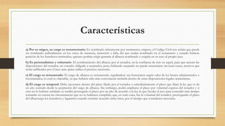Características
a) Por su origen, su cargo es testamentario: Es nombrado únicamente por testamento, empero, el Código Civil nos señala que puede
ser nombrado judicialmente en los casos de renuncia, remoción o falta del que estaba nombrado en el testamento y cuando hubiere
petición de los herederos instituidos, quienes podrán exigir garantía al albacea nombrado o exigirla en su caso al propio juez.
b) Es personalísimo y voluntario: El nombramiento del albacea por el testador, en la confianza de éste en aquel, para que ejecute las
disposiciones del testador, no estando obligado a aceptarlos, pero, habiendo aceptado no puede renunciarse sin justa causa, motivos que
serán calificados por el juez ante quien radica el proceso sucesorio.
c) El cargo es remunerado: El cargo de albacea es remunerado, regulándose sus honorarios según valor de los bienes administrados o
inventariados, lo cual es objetable, ya que hubiere sido más conveniente incluirla dentro de otras disposiciones legales arancelarias.
d) El cargo es temporal: Debe ejecutarse dentro del plazo fijado por el testador o subsidiariamente el plazo que fijare la ley que es de
un año contado desde la aceptación del cargo de albacea. Sin embargo, podrá ampliarse el plazo por voluntad expresa del testador y si
esto no lo hubiere señalado se tendrá prorrogado el plazo por un año de acuerdo a la ley, la que faculta al juez para conceder más tiempo
tomando en cuenta las circunstancias que no se hubieren cumplido, que, en todo caso, fue la voluntad del testador, prorrogando el plazo
del albaceazgo los herederos y legatarios cuando existiere acuerdo entre éstos, por el tiempo que consideren necesario.
 