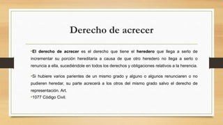 Derecho de acrecer
•El derecho de acrecer es el derecho que tiene el heredero que llega a serlo de
incrementar su porción hereditaria a causa de que otro heredero no llega a serlo o
renuncia a ella, sucediéndole en todos los derechos y obligaciones relativos a la herencia.
•Si hubiere varios parientes de un mismo grado y alguno o algunos renunciaren o no
pudieren heredar, su parte acrecerá a los otros del mismo grado salvo el derecho de
representación. Art.
•1077 Código Civil.
 