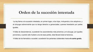 Orden de la sucesión intestada
•La ley llama a la sucesión intestada, en primer lugar, a los hijos, incluyendo a los adoptivos, y
al cónyuge sobreviviente que no tenga derecho a gananciales; quienes heredarán por partes
iguales.
•A falta de descendencia, sucederán los ascendientes más próximos y el cónyuge, por iguales
porciones y cuando sólo hubiere una de esas partes, ésta llevará toda la herencia.
•A falta de los llamados a suceder, sucederán los parientes colaterales hasta el cuarto grado.
 