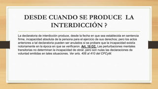 DESDE CUANDO SE PRODUCE LA
INTERDICCIÓN ?
La declaratoria de interdicción produce, desde la fecha en que sea establecida en sentencia
firme, incapacidad absoluta de la persona para el ejercicio de sus derechos; pero los actos
anteriores a tal declaratoria pueden ser anulados si se probare que la incapacidad existía
notoriamente en la época en que se verificaron. Art. 10 CC. Las perturbaciones mentales
transitorias no determinan la incapacidad de obrar, pero son nulas las declaraciones de
voluntad emitidas en tales situaciones. Ver arts. 406 al 410 del CPCyM.
 