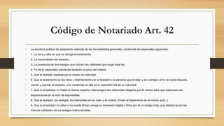 Código de Notariado Art. 42
• La escritura pública de testamento además de las formalidades generales, contendrá las especiales siguientes:
• 1. La hora y sitio en que se otorga el testamento;
• 2. La nacionalidad del testador;
• 3. La presencia de dos testigos que reúnan las calidades que exige esta ley;
• 4. Fe de la capacidad mental del testador, a juicio del notario;
• 5. Que el testador exprese por sí mismo su voluntad;
• 6. Que el testamento se lea clara y distintamente por el testador o la persona que él elija; y se averigüe al fin de cada cláusula,
• viendo y oyendo al testador, si lo contenido en ella es la expresión fiel de su voluntad;
• 7. Que si el testador no habla el idioma español, intervengan dos intérpretes elegidos por él mismo para que traduzcan sus
• disposiciones en el acto de expresarlas;
• 8. Que el testador, los testigos, los intérpretes en su caso y el notario, firmen el testamento en el mismo acto; y
• 9. Que si el testador no sabe o no puede firmar, ponga su impresión digital y firme por él un testigo más, que deberá reunir las
• mismas calidades de los testigos instrumentales.
 