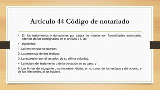 Artículo 44 Código de notariado
• En los testamentos y donaciones por causa de muerte son formalidades esenciales,
además de las consignadas en el artículo 31, las
• siguientes:
1. La hora en que se otorgan;
2. La presencia de dos testigos;
3. La expresión por el testador, de su última voluntad;
4. La lectura del testamento o de la donación en su caso; y
5. Las firmas del otorgante o su impresión digital, en su caso; de los testigos y del notario, y
de los intérpretes, si los hubiere.
 