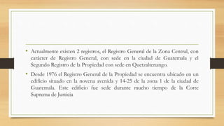• Actualmente existen 2 registros, el Registro General de la Zona Central, con
carácter de Registro General, con sede en la ciudad de Guatemala y el
Segundo Registro de la Propiedad con sede en Quetzaltenango.
• Desde 1976 el Registro General de la Propiedad se encuentra ubicado en un
edificio situado en la novena avenida y 14-25 de la zona 1 de la ciudad de
Guatemala. Este edificio fue sede durante mucho tiempo de la Corte
Suprema de Justicia
 