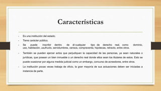 Características
• Es una institución del estado.
• Tiene carácter público.
• Se puede inscribir dentro de él cualquier tipo de derecho real, como dominio,
uso, habitación, usufructo, servidumbres, censos, compraventa, hipotecas, retracto, entre otros.
• También se pueden ejercer actos que perjudiquen la capacidad de las personas, ya sean naturales o
jurídicas, que posean un bien inmueble o un derecho real donde ellos sean los titulares de estos. Esto se
puede ocasionar por alguna medida judicial como un embargo, concurso de acreedores, entre otros.
• La institución pocas veces trabaja de oficio, la gran mayoría de sus actuaciones deben ser iniciadas a
instancia de parte.
 