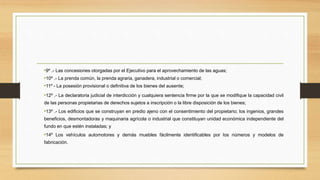 •9º .- Las concesiones otorgadas por el Ejecutivo para el aprovechamiento de las aguas;
•10º .- La prenda común, la prenda agraria, ganadera, industrial o comercial;
•11º - La posesión provisional o definitiva de los bienes del ausente;
•12º .- La declaratoria judicial de interdicción y cualquiera sentencia firme por la que se modifique la capacidad civil
de las personas propietarias de derechos sujetos a inscripción o la libre disposición de los bienes;
•13º .- Los edificios que se construyan en predio ajeno con el consentimiento del propietario; los ingenios, grandes
beneficios, desmontadoras y maquinaria agrícola o industrial que constituyan unidad económica independiente del
fundo en que estén instaladas; y
•14º Los vehículos automotores y demás muebles fácilmente identificables por los números y modelos de
fabricación.
 