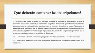 Qué deberán contener las inscripciones?
•1.- Si la finca es rústica o urbana, su ubicación indicando el municipio y departamento en que se
encuentra, área, rumbos o azimuts; o coordenadas geográficas debidamente georreferenciadas al sistema
geodésico nacional; medidas lineales y colindancias; su nombre y dirección si lo tuviere. Tales datos se
expresarán en el documento que se presente para su inscripción en Registro de la Propiedad respectivo y
en los planos que podrán ser realizados por ingenieros civiles, arquitectos e ingenieros agrónomos, que se
encuentren colegiados activos en la república de Guatemala.
•2.- La naturaleza, extensión, condiciones y cargas del derecho que se inscriba y su valor si constare;
•3.- La naturaleza, extensión, condiciones y cargas de derechos sobre los bienes que sean objeto de la
inscripción;
 