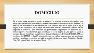 DOMICILIO
• Es el lugar (casa en sentido strictu) y población o radio de la misma (en sentido más
amplio) en que se halla establecida una persona para el cumplimiento de sus deberes y el
ejercicio de sus derechos. El domicilio de una persona está en el lugar que la ley le
asigna o, en su defecto, en el lugar en donde ella tiene su residencia y centro de sus
negocios e intereses, con intención de permanecer. Legalmente el domicilio es la
circunscripción departamental que constituye o se le asigna a una persona para el
ejercicio de sus derechos y cumplimiento de sus obligaciones. Del latín DOMICILIUM que
proviene de DOMUS = CASA, etimología que no refleja exactamente su significado
jurídico. La palabra domicilium se origina también de las dos voces DOMUS = CASA y
COLERE = HABITAR. Ver Artículos 32 al 41 CC.
 