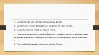 •4.- La naturaleza del acto o contrato, la fecha y lugar de éste.
•5.- Los nombres completos de las personas otorgantes del acto o contrato.
•6.- El juez, funcionario o notario que autorice el título.
•7.- La fecha de entrega del documento al Registro con expresión de la hora, el número que le
corresponde según el libro de entregas, el número de duplicado y el tomo en que se archivará;
y
•8.- Firma y sello del registrador, así como el sello del Registro.
 
