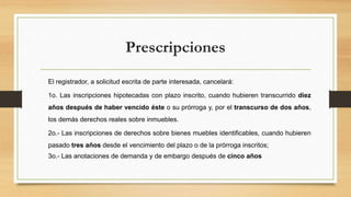 Prescripciones
El registrador, a solicitud escrita de parte interesada, cancelará:
1o. Las inscripciones hipotecadas con plazo inscrito, cuando hubieren transcurrido diez
años después de haber vencido éste o su prórroga y, por el transcurso de dos años,
los demás derechos reales sobre inmuebles.
2o.- Las inscripciones de derechos sobre bienes muebles identificables, cuando hubieren
pasado tres años desde el vencimiento del plazo o de la prórroga inscritos;
3o.- Las anotaciones de demanda y de embargo después de cinco años
 