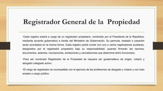 Registrador General de la Propiedad
•Cada registro estará a cargo de un registrador propietario, nombrado por el Presidente de la República,
mediante acuerdo gubernativo a través del Ministerio de Gobernación. Su permuta, traslado o cesación
serán acordados en la misma forma. Cada registro podrá contar con uno o varios registradores auxiliares,
designados por el registrador propietario bajo su responsabilidad, quienes firmarán las razones,
documentos, asientos, inscripciones, anotaciones y cancelaciones que determine dicho funcionario.
•Para ser nombrado Registrador de la Propiedad se requiere ser guatemalteco de origen, notario y
abogado colegiado activo.
•El cargo de registrador es incompatible con el ejercicio de las profesiones de abogado y notario y con todo
empleo o cargo público.
 