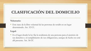 CLASIFICACIÓN DEL DOMICILIO
Voluntario:
• Este nace de la libre voluntad de las personas de residir en un lugar
determinado. Art. 32 CC.
Legal:
• Es el lugar donde la ley fija la residencia de una persona para el ejercicio de
sus derechos y el cumplimiento de sus obligaciones, aunque de hecho no esté
allí presente. Art. 36 CC
 