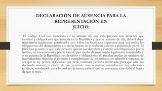 DECLARACIÓN DE AUSENCIA PARA LA
REPRESENTACIÓN EN
JUICIO:
• El Código Civil nos menciona en su artículo 43, que toda persona con derechos que
ejercitar y obligaciones que cumplir en la República y que se ausenta de ella, deberá dejar
mandatario legalmente constituido, con todas las facultades especiales para responder las
obligaciones del demandante; y, si no lo hiciere, se le declarará ausente a petición de parte. El
principio general es que toda persona ejercite sus derechos y cumpla sus obligaciones por sí
mismo, en caso contrario, puede hacerlo por medio de mandatario legalmente constituido, y
si se ausenta de la República, sus derechos y obligaciones no pueden quedar en situación de
incertidumbre respecto al ejercicio y cumplimiento de los mismos en relación a terceros, de
ahí que la ley prevea la facultad que tiene cualquier persona interesada, para que otra sea
declarada ausente, a efecto de que continúe mas o menos normalmente sus relaciones
jurídicas, nombrando para lo cual un defensor judicial que se encuentre vinculado al litigio
de que se trate .
 