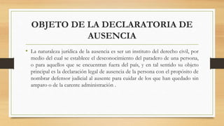 OBJETO DE LA DECLARATORIA DE
AUSENCIA
• La naturaleza jurídica de la ausencia es ser un instituto del derecho civil, por
medio del cual se establece el desconocimiento del paradero de una persona,
o para aquellos que se encuentran fuera del país, y en tal sentido su objeto
principal es la declaración legal de ausencia de la persona con el propósito de
nombrar defensor judicial al ausente para cuidar de los que han quedado sin
amparo o de la carente administración .
 