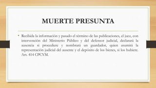 MUERTE PRESUNTA
• Recibida la información y pasado el término de las publicaciones, el juez, con
intervención del Ministerio Público y del defensor judicial, declarará la
ausencia si procediere y nombrará un guardador, quien asumirá la
representación judicial del ausente y el depósito de los bienes, si los hubiere.
Art. 414 CPCYM.
 