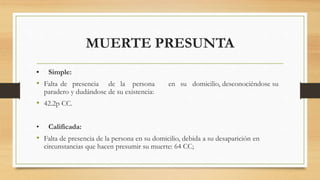 MUERTE PRESUNTA
• Simple:
• Falta de presencia de la persona en su domicilio, desconociéndose su
paradero y dudándose de su existencia:
• 42.2p CC.
• Calificada:
• Falta de presencia de la persona en su domicilio, debida a su desaparición en
circunstancias que hacen presumir su muerte: 64 CC;
 