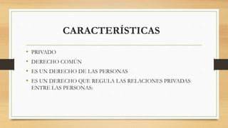 CARACTERÍSTICAS
• PRIVADO
• DERECHO COMÚN
• ES UN DERECHO DE LAS PERSONAS
• ES UN DERECHO QUE REGULA LAS RELACIONES PRIVADAS
ENTRE LAS PERSONAS:
 