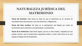 NATURALEZA JURÍDICA DEL
MATRIMONIO
• Teoría del Contrato: Esta teoría se basa en que el matrimonio es un acuerdo de
voluntades entre dos personas, que crea derechos y obligaciones.
• Teoría del Acto Jurídico: Se basa en la participación del Estado por medio de
funcionarios que lo autorizan y los particulares o contrayentes.
• Teoría de la Institución: Esta teoría regula, que es un ente creado y regulado por sus
propias normas, que le proporcionan seguridad jurídica y social. Esta teoría es la que
acepta el Código Civil de Guatemala.
 
