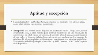 Aptitud y excepción
• Según el artículo 81 del Código Civil, se establece los dieciocho (18) años de edad,
como edad mínima para contraer matrimonio.
• Excepción: esta norma, estaba regulada en el artículo 82 del Código Civil, la cual
determinaba que, la edad mínima para contraer matrimonio en una mujer, era de
catorce años de edad; y para un hombre, de dieciséis años de edad, con autorización
de sus padres o dispensa judicial; luego, dicha norma, regulaba que los menores de
edad con 16 años cumplidos, podían contraer matrimonio con autorización judicial.
Pero esto ha sido derogado por el artículo 1 y 4 del Decreto 13-2017 del Congreso
de la República.
 