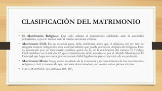 CLASIFICACIÓN DEL MATRIMONIO
• El Matrimonio Religioso: Que sólo admite el matrimonio celebrado ante la autoridad
eclesiástica, o por lo menos sólo al mismo reconoce efectos.
• Matrimonio Civil: En su variedad pura, debe celebrarse antes que el religioso, sin ser éste de
ninguna manera obligatorio; otra variedad admite que pueda celebrarse después del religioso. Este
es autorizado por un funcionario público, quien da fe, de la celebración del mismo. El Código
Civil establece en el artículo 92, que el matrimonio debe autorizarse por el Alcalde Municipal o El
Concejal que haga sus veces, por un notario hábil legalmente para el ejercicio de su profesión.
• Matrimonio Mixto: Surge como resultado de la existencia y reconocimiento de los matrimonios
religioso y civil, a manera de que, en casos determinados, uno u otro surtan plenos efectos.
• EXCEPCIONES: ver artículos 105, 107,
 
