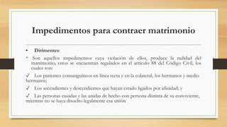 Impedimentos para contraer matrimonio
• Dirimentes:
• Son aquellos impedimentos cuya violación de ellos, produce la nulidad del
matrimonio, estos se encuentran regulados en el artículo 88 del Código Civil, los
cuales son:
✓ Los parientes consanguíneos en línea recta y en la colateral, los hermanos y medio
hermanos;
✓ Los ascendientes y descendientes que hayan estado ligados por afinidad; y
✓ Las personas casadas y las unidas de hecho con persona distinta de su conviviente,
mientras no se haya disuelto legalmente esa unión
 