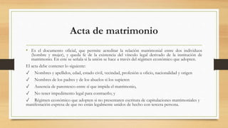 Acta de matrimonio
• Es el documento oficial, que permite acreditar la relación matrimonial entre dos individuos
(hombre y mujer), y queda fe de la existencia del vínculo legal derivado de la institución de
matrimonio. En este se señala si la unión se hace a través del régimen económico que adopten.
El acta debe contener lo siguiente:
✓ Nombres y apellidos, edad, estado civil, vecindad, profesión u oficio, nacionalidad y origen
✓ Nombres de los padres y de los abuelos si los supieren
✓ Ausencia de parentesco entre sí que impida el matrimonio,
✓ No tener impedimento legal para contraerlo; y
✓ Régimen económico que adopten si no presentaren escritura de capitulaciones matrimoniales y
manifestación expresa de que no están legalmente unidos de hecho con tercera persona.
 