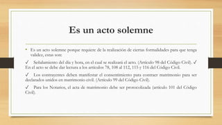 Es un acto solemne
• Es un acto solemne porque requiere de la realización de ciertas formalidades para que tenga
validez, estas son:
✓ Señalamiento del día y hora, en el cual se realizará el acto. (Artículo 98 del Código Civil). ✓
En el acto se debe dar lectura a los artículos 78, 108 al 112, 115 y 116 del Código Civil.
✓ Los contrayentes deben manifestar el consentimiento para contraer matrimonio para ser
declarados unidos en matrimonio civil. (Artículo 99 del Código Civil).
✓ Para los Notarios, el acta de matrimonio debe ser protocolizada (artículo 101 del Código
Civil).
 